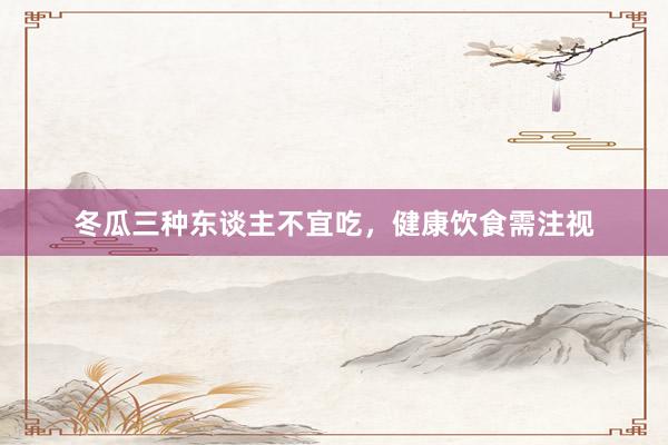 冬瓜三种东谈主不宜吃，健康饮食需注视